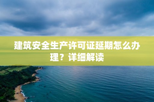 建筑安全生产许可证延期怎么办理？详细解读