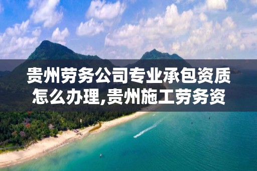 贵州劳务公司专业承包资质怎么办理,贵州施工劳务资质是否取消