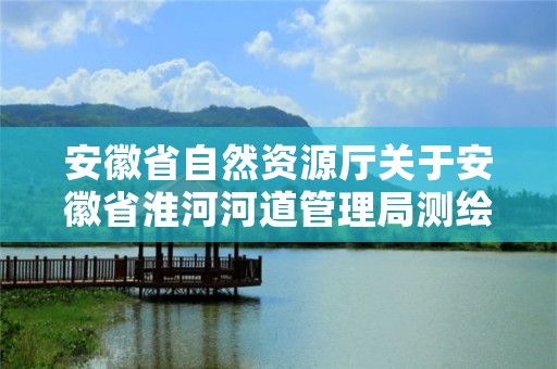 安徽省自然资源厅关于安徽省淮河河道管理局测绘院等单位测绘资质审批结果的公告