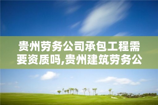 贵州劳务公司承包工程需要资质吗,贵州建筑劳务公司注册8000万以上