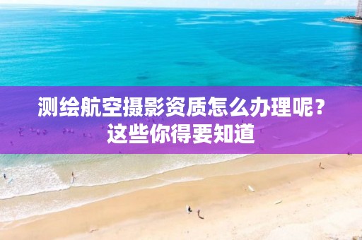 测绘航空摄影资质怎么办理呢？这些你得要知道