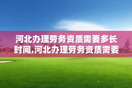 河北办理劳务资质需要多长时间,河北办理劳务资质需要多长时间办完