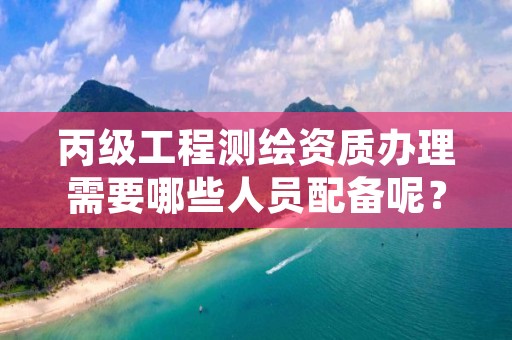 丙级工程测绘资质办理需要哪些人员配备呢？