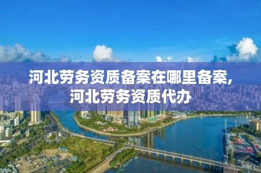 河北劳务资质备案在哪里备案,河北劳务资质代办