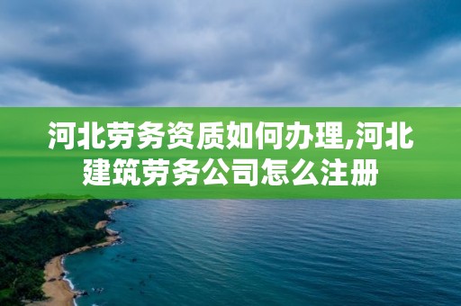 河北劳务资质如何办理,河北建筑劳务公司怎么注册