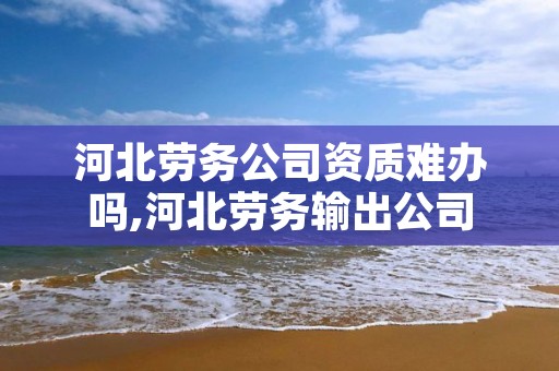 河北劳务公司资质难办吗,河北劳务输出公司