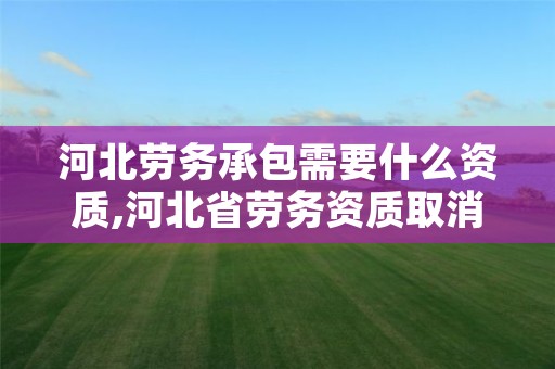 河北劳务承包需要什么资质,河北省劳务资质取消通知