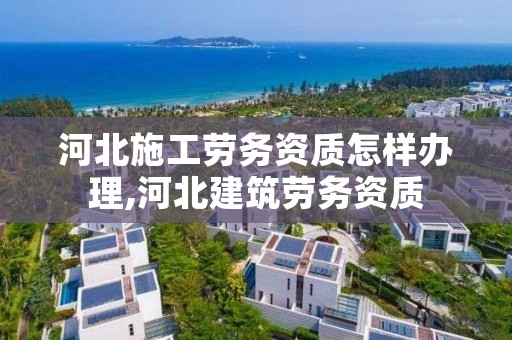 河北施工劳务资质怎样办理,河北建筑劳务资质