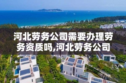 河北劳务公司需要办理劳务资质吗,河北劳务公司电话