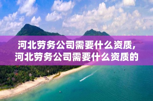 河北劳务公司需要什么资质,河北劳务公司需要什么资质的