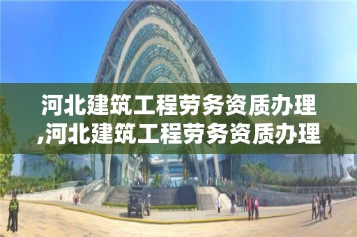 河北建筑工程劳务资质办理,河北建筑工程劳务资质办理要求