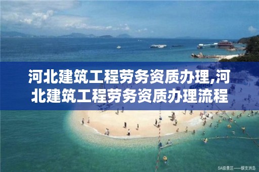 河北建筑工程劳务资质办理,河北建筑工程劳务资质办理流程