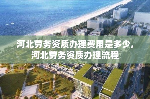 河北劳务资质办理费用是多少,河北劳务资质办理流程