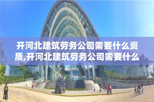 开河北建筑劳务公司需要什么资质,开河北建筑劳务公司需要什么资质证书