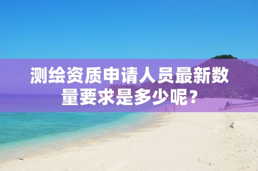 测绘资质申请人员最新数量要求是多少呢？