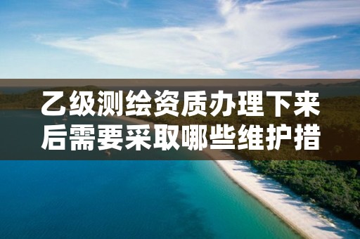 乙级测绘资质办理下来后需要采取哪些维护措施？逐一为你解读