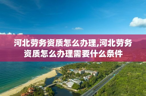 河北劳务资质怎么办理,河北劳务资质怎么办理需要什么条件