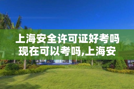 上海安全许可证好考吗现在可以考吗,上海安全许可证好考吗现在可以考吗多少钱