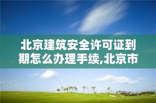 北京建筑安全许可证到期怎么办理手续,北京市建筑工程施工许可证