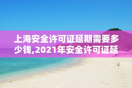 上海安全许可证延期需要多少钱,2021年安全许可证延期