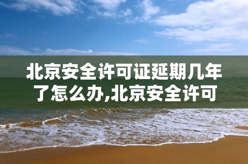 北京安全许可证延期几年了怎么办,北京安全许可证延期几年了怎么办手续