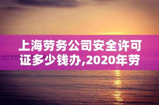 上海劳务公司安全许可证多少钱办,2020年劳务公司资质和安全许可证怎么办理