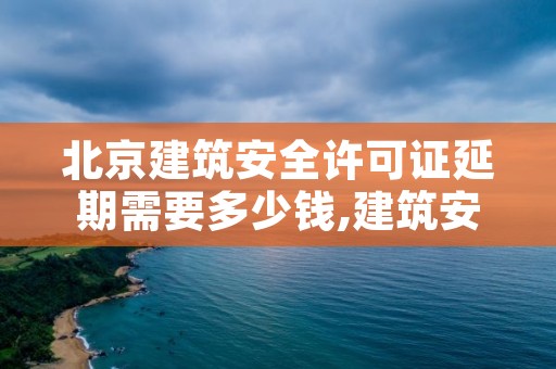 北京建筑安全许可证延期需要多少钱,建筑安全生产许可证延期需要哪些资料