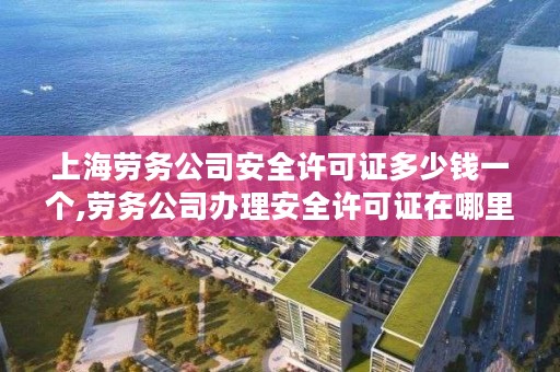 上海劳务公司安全许可证多少钱一个,劳务公司办理安全许可证在哪里办