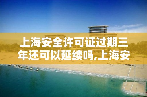 上海安全许可证过期三年还可以延续吗,上海安全生产许可证怎么办