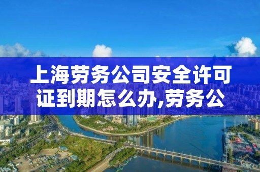 上海劳务公司安全许可证到期怎么办,劳务公司 安全许可证