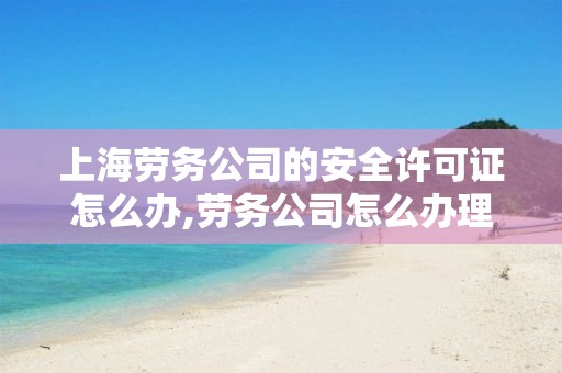 上海劳务公司的安全许可证怎么办,劳务公司怎么办理,安全许可证怎么办理