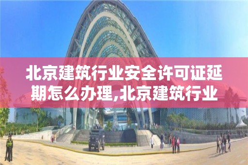 北京建筑行业安全许可证延期怎么办理,北京建筑行业安全许可证延期怎么办理的