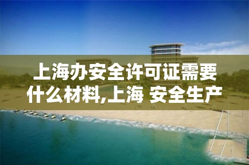 上海办安全许可证需要什么材料,上海 安全生产许可证