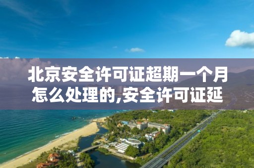 北京安全许可证超期一个月怎么处理的,安全许可证延期办理需要多长时间