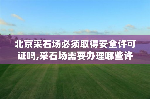 北京采石场必须取得安全许可证吗,采石场需要办理哪些许可证