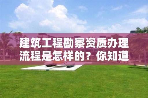 建筑工程勘察资质办理流程是怎样的？你知道吗？