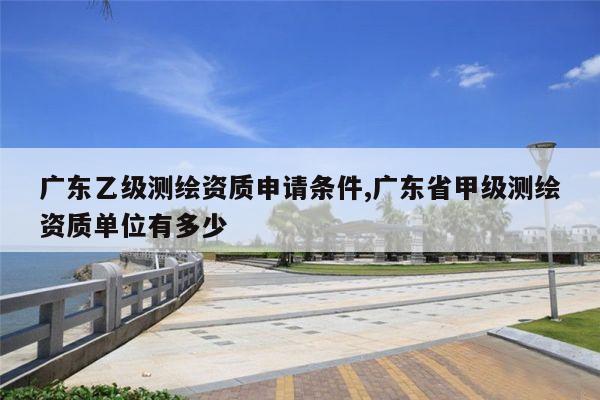 广东乙级测绘资质申请条件,广东省甲级测绘资质单位有多少