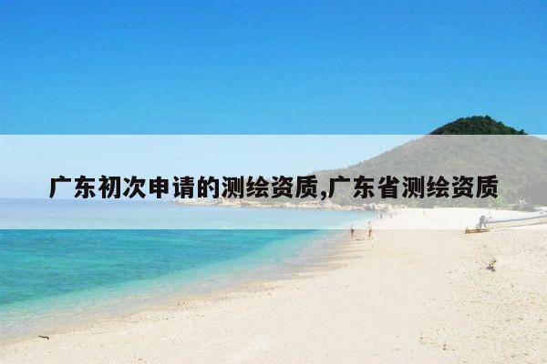 广东初次申请的测绘资质,广东省测绘资质