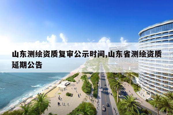 山东测绘资质复审公示时间,山东省测绘资质延期公告