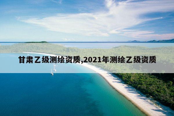 甘肃乙级测绘资质,2021年测绘乙级资质