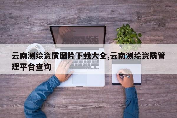 云南测绘资质图片下载大全,云南测绘资质管理平台查询