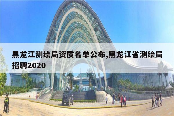 黑龙江测绘局资质名单公布,黑龙江省测绘局招聘2020