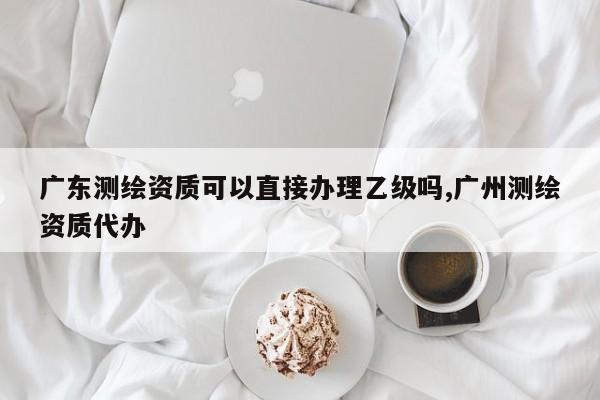 广东测绘资质可以直接办理乙级吗,广州测绘资质代办