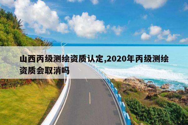 山西丙级测绘资质认定,2020年丙级测绘资质会取消吗