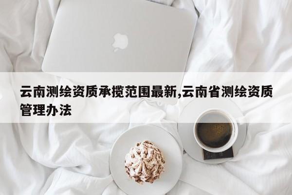 云南测绘资质承揽范围最新,云南省测绘资质管理办法