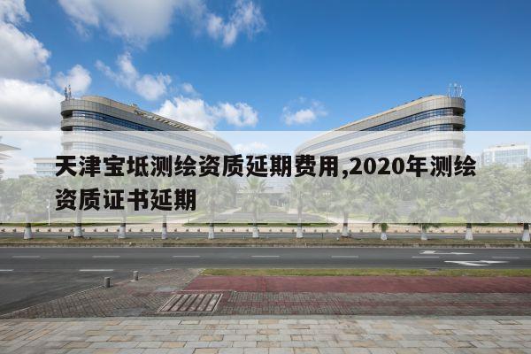 天津宝坻测绘资质延期费用,2020年测绘资质证书延期