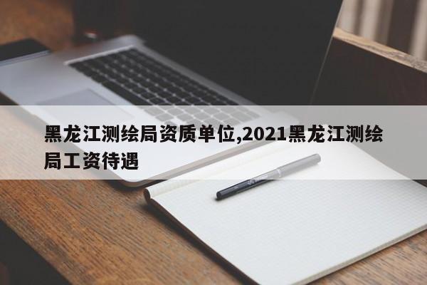 黑龙江测绘局资质单位,2021黑龙江测绘局工资待遇