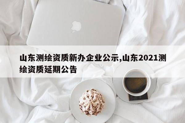 山东测绘资质新办企业公示,山东2021测绘资质延期公告