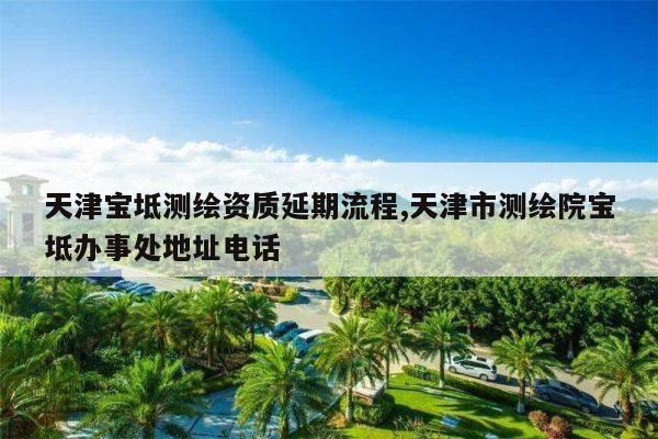 天津宝坻测绘资质延期流程,天津市测绘院宝坻办事处地址电话