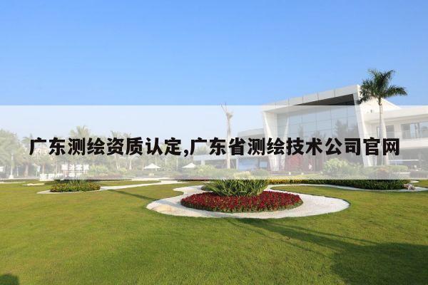 广东测绘资质认定,广东省测绘技术公司官网